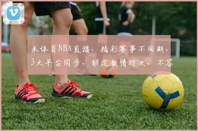 米体育NBA直播，精彩赛事不间断，3大平台同步，锁定激情对决，不容错过