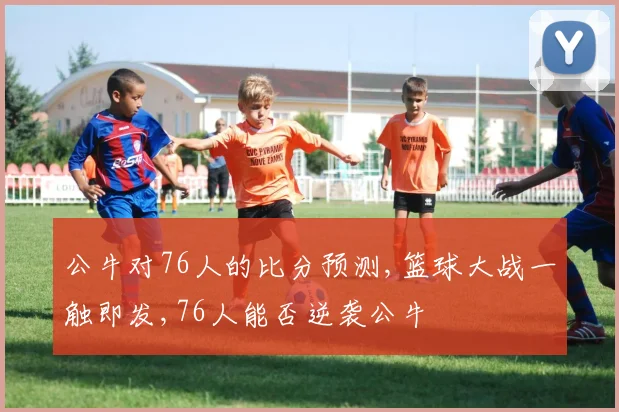 公牛对76人的比分预测,篮球大战一触即发,76人能否逆袭公牛